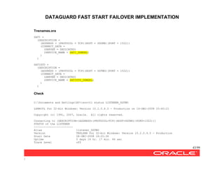 DATAGUARD FAST START FAILOVER IMPLEMENTATION
43/99
/
Tnsnames.ora
SATI =
(DESCRIPTION =
(ADDRESS = (PROTOCOL = TCP)(HOST = DGONE)(PORT = 1522))
(CONNECT_DATA =
(SERVER = DEDICATED)
(SERVICE_NAME = SATI_DGMGRL)
)
)
SATISTD =
(DESCRIPTION =
(ADDRESS = (PROTOCOL = TCP)(HOST = DGTWO)(PORT = 1522))
(CONNECT_DATA =
(SERVER = DEDICATED)
(SERVICE_NAME = SATISTD_DGMGRL)
)
)
Check
C:Documents and SettingsAV>lsnrctl status LISTENER_DGTWO
LSNRCTL for 32-bit Windows: Version 10.2.0.4.0 - Production on 14-DEC-2008 10:40:21
Copyright (c) 1991, 2007, Oracle. All rights reserved.
Connecting to (DESCRIPTION=(ADDRESS=(PROTOCOL=TCP)(HOST=DGTWO)(PORT=1522)))
STATUS of the LISTENER
------------------------
Alias listener_DGTWO
Version TNSLSNR for 32-bit Windows: Version 10.2.0.4.0 - Production
Start Date 08-DEC-2008 18:22:36
Uptime 5 days 16 hr. 17 min. 46 sec
Trace Level off
 