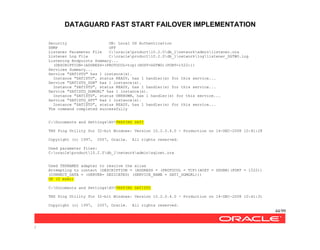 DATAGUARD FAST START FAILOVER IMPLEMENTATION
44/99
/
Security ON: Local OS Authentication
SNMP OFF
Listener Parameter File C:oracleproduct10.2.0db_1networkadminlistener.ora
Listener Log File C:oracleproduct10.2.0db_1networkloglistener_DGTWO.log
Listening Endpoints Summary...
(DESCRIPTION=(ADDRESS=(PROTOCOL=tcp)(HOST=DGTWO)(PORT=1522)))
Services Summary...
Service "SATISTD" has 1 instance(s).
Instance "SATISTD", status READY, has 1 handler(s) for this service...
Service "SATISTD_DGB" has 1 instance(s).
Instance "SATISTD", status READY, has 1 handler(s) for this service...
Service "SATISTD_DGMGRL" has 1 instance(s).
Instance "SATISTD", status UNKNOWN, has 1 handler(s) for this service...
Service "SATISTD_XPT" has 1 instance(s).
Instance "SATISTD", status READY, has 1 handler(s) for this service...
The command completed successfully
C:Documents and SettingsAV>TNSPING SATI
TNS Ping Utility for 32-bit Windows: Version 10.2.0.4.0 - Production on 14-DEC-2008 10:41:28
Copyright (c) 1997, 2007, Oracle. All rights reserved.
Used parameter files:
C:oracleproduct10.2.0db_1networkadminsqlnet.ora
Used TNSNAMES adapter to resolve the alias
Attempting to contact (DESCRIPTION = (ADDRESS = (PROTOCOL = TCP)(HOST = DGONE)(PORT = 1522))
(CONNECT_DATA = (SERVER= DEDICATED) (SERVICE_NAME = SATI_DGMGRL)))
OK (0 msec)
C:Documents and SettingsAV>TNSPING SATISTD
TNS Ping Utility for 32-bit Windows: Version 10.2.0.4.0 - Production on 14-DEC-2008 10:41:31
Copyright (c) 1997, 2007, Oracle. All rights reserved.
 