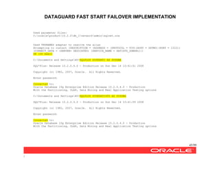 DATAGUARD FAST START FAILOVER IMPLEMENTATION
45/99
/
Used parameter files:
C:oracleproduct10.2.0db_1networkadminsqlnet.ora
Used TNSNAMES adapter to resolve the alias
Attempting to contact (DESCRIPTION = (ADDRESS = (PROTOCOL = TCP)(HOST = DGTWO)(PORT = 1522))
(CONNECT_DATA = (SERVER= DEDICATED) (SERVICE_NAME = SATISTD_DGMGRL)))
OK (30 msec)
C:Documents and SettingsAV>SQLPLUS SYS@SATI AS SYSDBA
SQL*Plus: Release 10.2.0.4.0 - Production on Sun Dec 14 10:41:41 2008
Copyright (c) 1982, 2007, Oracle. All Rights Reserved.
Enter password:
Connected to:
Oracle Database 10g Enterprise Edition Release 10.2.0.4.0 - Production
With the Partitioning, OLAP, Data Mining and Real Application Testing options
C:Documents and SettingsAV>SQLPLUS SYS@SATISTD AS SYSDBA
SQL*Plus: Release 10.2.0.4.0 - Production on Sun Dec 14 10:41:59 2008
Copyright (c) 1982, 2007, Oracle. All Rights Reserved.
Enter password:
Connected to:
Oracle Database 10g Enterprise Edition Release 10.2.0.4.0 - Production
With the Partitioning, OLAP, Data Mining and Real Application Testing options
 