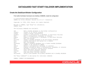 DATAGUARD FAST START FAILOVER IMPLEMENTATION
46/99
/
Create the DataGuard Broker Configuration
From within the Broker Command Line interface, DGMGRL create the configuration
C:oracleproductagent10gBIN>dgmgrl
DGMGRL for 32-bit Windows: Version 10.2.0.3.0 - Production
Copyright (c) 2000, 2005, Oracle. All rights reserved.
Welcome to DGMGRL, type "help" for information.
DGMGRL> help
The following commands are availablZ:
add Add a standby database to the broker configuration
connect Connect to an Oracle instance
create Create a broker configuration
disable Disable a configuration, a database, or Fast-Start Failover
edit Edit a configuration, database, or instance
enable Enable a configuration, a database, or Fast-Start Failover
exit Exit the program
failover Change a standby database to be the primary database
help Display description and syntax for a command
quit Exit the program
reinstate Change a disabled database into a viable standby database
rem Comment to be ignored by DGMGRL
remove Remove a configuration, database, or instance
show Display information about a configuration, database, or instance
shutdown Shutdown a currently running Oracle instance
start Start Fast-Start Failover observer
startup Start an Oracle database instance
stop Stop Fast-Start Failover observer
switchover Switch roles between the primary database and a standby database
Use "help <command>" to see syntax for individual commands
DGMGRL> CONNECT SYS/XXXXXX@SATI
 