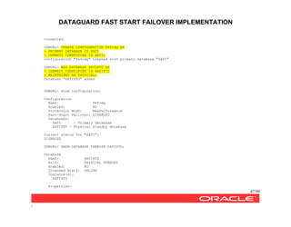 DATAGUARD FAST START FAILOVER IMPLEMENTATION
47/99
/
Connected.
DGMGRL> CREATE CONFIGURATION fsfodg AS
> PRIMARY DATABASE IS SATI
> CONNECT IDENTIFIER IS SATI;
Configuration "fsfodg" created with primary database "SATI"
DGMGRL> ADD DATABASE SATISTD AS
> CONNECT IDENTIFIER IS SATISTD
> MAINTAINED AS PHYSICAL;
Database "SATISTD" added
DGMGRL> show configuration;
Configuration
NamZ: fsfodg
Enabled: NO
Protection ModZ: MaxPerformance
Fast-Start Failover: DISABLED
Databases:
SATI - Primary database
SATISTD - Physical standby database
Current status for "SATI":
DISABLED
DGMGRL> SHOW DATABASE VERBOSE SATISTD;
Database
NamZ: SATISTD
RolZ: PHYSICAL STANDBY
Enabled: NO
Intended StatZ: ONLINE
Instance(s):
SATISTD
Properties:
 