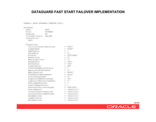 DATAGUARD FAST START FAILOVER IMPLEMENTATION
49/99
/
DGMGRL> SHOW DATABASE VERBOSE SATI;
Database
NamZ: SATI
RolZ: PRIMARY
Enabled: NO
Intended StatZ: ONLINE
Instance(s):
SATI
Properties:
InitialConnectIdentifier = 'SATI'
LogXptMode = 'SYNC'
Dependency = ''
DelayMins = '0'
Binding = 'OPTIONAL'
MaxFailure = '0'
MaxConnections = '1'
ReopenSecs = '300'
NetTimeout = '180'
LogShipping = 'ON'
PreferredApplyInstance = ''
ApplyInstanceTimeout = '0'
ApplyParallel = 'AUTO'
StandbyFileManagement = 'auto'
ArchiveLagTarget = '0'
LogArchiveMaxProcesses = '30'
LogArchiveMinSucceedDest = '1'
DbFileNameConvert = ''
LogFileNameConvert = ''
FastStartFailoverTarget = 'SATISTD'
StatusReport = '(monitor)'
InconsistentProperties = '(monitor)'
InconsistentLogXptProps = '(monitor)'
SendQEntries = '(monitor)'
LogXptStatus = '(monitor)'
RecvQEntries = '(monitor)'
 