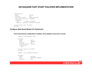 DATAGUARD FAST START FAILOVER IMPLEMENTATION
51/99
/
Configuration
NamZ: fsfodg
Enabled: YES
Protection ModZ: MaxPerformance
Fast-Start Failover: DISABLED
Databases:
SATI - Primary database
SATISTD - Physical standby database
Current status for "fsfodg":
SUCCESS
Configure Data Guard Broker For Switchover
First Check that the configuration is healthy, show database must return success
DGMGRL> show database SATI;
Database
NamZ: SATI
RolZ: PRIMARY
Enabled: YES
Intended StatZ: ONLINE
Instance(s):
SATI
Current status for "SATI":
SUCCESS
DGMGRL> show database SATISTD;
Database
NamZ: SATISTD
RolZ: PHYSICAL STANDBY
Enabled: YES
 