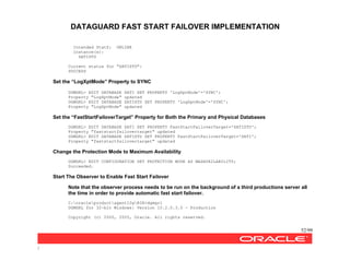 DATAGUARD FAST START FAILOVER IMPLEMENTATION
52/99
/
Intended StatZ: ONLINE
Instance(s):
SATISTD
Current status for "SATISTD":
SUCCESS
Set the “LogXptMode” Property to SYNC
DGMGRL> EDIT DATABASE SATI SET PROPERTY 'LogXptMode'='SYNC';
Property "LogXptMode" updated
DGMGRL> EDIT DATABASE SATISTD SET PROPERTY 'LogXptMode'='SYNC';
Property "LogXptMode" updated
Set the “FastStartFailoverTarget” Property for Both the Primary and Physical Databases
DGMGRL> EDIT DATABASE SATI SET PROPERTY FastStartFailoverTarget='SATISTD';
Property "faststartfailovertarget" updated
DGMGRL> EDIT DATABASE SATISTD SET PROPERTY FastStartFailoverTarget='SATI';
Property "faststartfailovertarget" updated
Change the Protection Mode to Maximum Availability
DGMGRL> EDIT CONFIGURATION SET PROTECTION MODE AS MAXAVAILABILITY;
Succeeded.
Start The Observer to Enable Fast Start Failover
Note that the observer process needs to be run on the background of a third productions server all
the time in order to provide automatic fast start failover.
C:oracleproductagent10gBIN>dgmgrl
DGMGRL for 32-bit Windows: Version 10.2.0.3.0 - Production
Copyright (c) 2000, 2005, Oracle. All rights reserved.
 