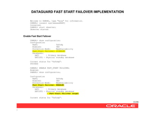 DATAGUARD FAST START FAILOVER IMPLEMENTATION
53/99
/
Welcome to DGMGRL, type "help" for information.
DGMGRL> connect sys/xxxxxx@SATI
Connected.
DGMGRL> start observer;
Observer started
Enable Fast Start Failover
DGMGRL> show configuration;
Configuration
NamZ: fsfodg
Enabled: YES
Protection ModZ: MaxAvailability
Fast-Start Failover: DISABLED
Databases:
SATI - Primary database
SATISTD - Physical standby database
Current status for "fsfodg":
SUCCESS
DGMGRL> ENABLE FAST_START FAILOVER;
Enabled.
DGMGRL> show configuration;
Configuration
NamZ: fsfodg
Enabled: YES
Protection ModZ: MaxAvailability
Fast-Start Failover: ENABLED
Databases:
SATI - Primary database
SATISTD - Physical standby database
- Fast-Start Failover target
Current status for "fsfodg":
 
