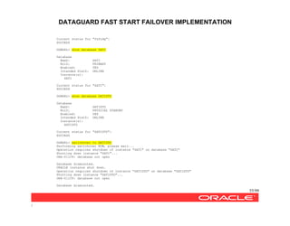 DATAGUARD FAST START FAILOVER IMPLEMENTATION
55/99
/
Current status for "fsfodg":
SUCCESS
DGMGRL> show database SATI
Database
NamZ: SATI
RolZ: PRIMARY
Enabled: YES
Intended StatZ: ONLINE
Instance(s):
SATI
Current status for "SATI":
SUCCESS
DGMGRL> show database SATISTD
Database
NamZ: SATISTD
RolZ: PHYSICAL STANDBY
Enabled: YES
Intended StatZ: ONLINE
Instance(s):
SATISTD
Current status for "SATISTD":
SUCCESS
DGMGRL> switchover to SATISTD
Performing switchover NOW, please wait...
Operation requires shutdown of instance "SATI" on database "SATI"
Shutting down instance "SATI"...
ORA-01109: database not open
Database dismounted.
ORACLE instance shut down.
Operation requires shutdown of instance "SATISTD" on database "SATISTD"
Shutting down instance "SATISTD"...
ORA-01109: database not open
Database dismounted.
 