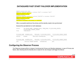DATAGUARD FAST START FAILOVER IMPLEMENTATION
56/99
/
ORACLE instance shut down.
Operation requires startup of instance "SATI" on database "SATI"
Starting instance "SATI"...
ORACLE instance started.
Database mounted.
Operation requires startup of instance "SATISTD" on database "SATISTD"
Starting instance "SATISTD"...
ORACLE instance started.
Database mounted.
Switchover succeeded, new primary is "SATISTD"
After a successful switchover the primary and the standby needs to be synchronized
Execute this sql statement on both databases:
select DB_UNIQUE_NAME, DATABASE_ROLE, OPEN_MODE, FS_FAILOVER_STATUS,
FS_FAILOVER_CURRENT_TARGET
from v$database;
DB_UNIQUE_NAME DATABASE_ROLE OPEN_MODE FS_FAILOVER_STATUS FS_FAILOVER_CURRENT_TARGET
--------------- ---------------- ---------- --------------------- --------------------------
SATISTD PRIMARY READ WRITE SYNCHRONIZED SATI
DB_UNIQUE_NAME DATABASE_ROLE OPEN_MODE FS_FAILOVER_STATUS FS_FAILOVER_CURRENT_TARGET
--------------- ---------------- ---------- --------------------- --------------------------
SATI PHYSICAL STANDBY MOUNTED SYNCHRONIZED SATI
Configuring the Observer Process
The Observer process will be in charge of monitoring the Primary and Standby databases; in case of Primary site
failure, after checking that the Standby site is ready for the role change it will trigger the failover.
 