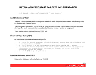 DATAGUARD FAST START FAILOVER IMPLEMENTATION
58/99
/
call dgmgrl -silent sys/xxxxxx@SATI "start observer"
Fast Start Failover Test
The FSFO can be tested by either shutting down the server where the primary database run or by shutting down
the database with the abort option.
The progress and efficiency of the FSFO can be monitored by doing tail to the Primary and Standby databases
alert logs. The whole process is also reflected on the Observer window if running on foreground.
These are the outputs registered during a FSFO test:
Observer Output During FSFO
On the observer output we see the following output:
1. At 17:36:32 the Observer detected a failure on the Primary database SATI and initiated failover
to the Standby database SATISTD
2. At 17:37:19 SATISTD is up and running as the Primary, total downtime was 47 seconds.
3. At 17:38:33 the Observer detected that the failed database SATI was mounted and initiates the
reinstatement, the database is shut down to perform flashback and recovery until it is
synchronized with the new Primary
4. at 17:40:01 SATI is up and synchronized
Database Monitoring During FSFO
Status of the databases before the Failure at 17:36:00
 