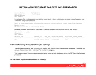 DATAGUARD FAST START FAILOVER IMPLEMENTATION
60/99
/
Database Buffers 754974720 bytes
Redo Buffers 7090176 bytes
Database mounted.
SQL> @chkstat
Immediately after the database is mounted the broker shuts it down and initiates reinstate, that’s why we got ora-
3113 when trying to check status:
select DB_UNIQUE_NAME,DATABASE_ROLE,OPEN_MODE,FS_FAILOVER_STATUS,FS_FAILOVER_CURRENT_TARGET from v$database
*
ERROR at line 1:
ORA-03113: end-of-file on communication channel
Once the database is mounted by the broker it is flashed back and synchronized with the new primary
SQL> connect / as sysdba
Connected.
SQL> @chkstat
DB_UNIQUE_NAME DATABASE_ROLE OPEN_MODE FS_FAILOVER_STATUS FS_FAILOVER_CURRENT_TARGET
------------------------------ ---------------- ---------- --------------------- ------------------------------
SATI PHYSICAL STANDBY MOUNTED SYNCHRONIZED SATI
Database Monitoring During FSFO Using the Alert Logs
The alert logs provide the best information to monitor both the FSFO and the Reinstate processes; if available you
can use the command “tail -f <alert.log>” to monitor the progress.
This is a summary of the commands executed by the broker at both databases during the FSFO and the Reinstate
processes.
SATISTD alert log (Standby converted to Primary)
 