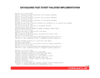 DATAGUARD FAST START FAILOVER IMPLEMENTATION
61/99
/
Wed Dec 10 17:39:04 2008
RFS[4]: Possible network disconnect with primary database
Wed Dec 10 17:39:07 2008
RFS[3]: Possible network disconnect with primary database
Wed Dec 10 17:39:07 2008
RFS[5]: Possible network disconnect with primary database
Wed Dec 10 17:39:34 2008
Attempting fast-start failover because the threshold of 30 seconds has elapsed.
Wed Dec 10 17:39:34 2008
Initiated fast-start failover to database SATISTD.
Wed Dec 10 17:39:35 2008
ALTER DATABASE RECOVER MANAGED STANDBY DATABASE FINISH FORCE
Wed Dec 10 17:39:35 2008
Terminal Recovery: Stopping real time apply
Wed Dec 10 17:39:36 2008
MRP0: Background Media Recovery cancelled with status 16037
Wed Dec 10 17:39:36 2008
Errors in file Z:oracleadminSATIbdumpSATISTD_mrp0_2428.trc:
ORA-16037: user requested cancel of managed recovery operation
Managed Standby Recovery not using Real Time Apply
Recovery interrupted!
Recovered data files to a consistent state at change 4134609708
Wed Dec 10 17:39:40 2008
Errors in file Z:oracleadminSATIbdumpSATISTD_mrp0_2428.trc:
ORA-16037: user requested cancel of managed recovery operation
Wed Dec 10 17:39:41 2008
Terminal Recovery: Stopped real time apply
Managed Standby Recovery not using Real Time Apply
parallel recovery started with 3 processes
Terminal Recovery timestamp is '12/10/2008 17:39:48'
Terminal Recovery: applying standby redo logs.
Terminal Recovery: thread 1 seq# 721 redo required
Terminal Recovery:
Wed Dec 10 17:39:48 2008
Recovery of Online Redo Log: Thread 1 Group 5 Seq 721 Reading mem 0
Mem# 0: Z:ORACLEORADATASATISTDBYREDOG5_01.LOG
 
