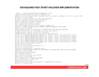 DATAGUARD FAST START FAILOVER IMPLEMENTATION
62/99
/
Mem# 1: X:ORACLEORADATASATISTDBYREDOG5_02.LOG
Identified End-Of-Redo for thread 1 sequence 721
Terminal Recovery: Updated next available block for thread 1 sequence 721 lno 5 to value 74605
Wed Dec 10 17:39:49 2008
Incomplete recovery applied all redo ever generated.
Recovery completed through change 4134609709
Terminal Recovery: successful completion
Begin: Standby Redo Logfile archival
End: Standby Redo Logfile archival
Resetting standby activation ID 1481388743 (0x584c32c7)
Completed: ALTER DATABASE RECOVER MANAGED STANDBY DATABASE FINISH FORCE
Wed Dec 10 17:39:57 2008
ALTER DATABASE COMMIT TO SWITCHOVER TO PRIMARY WAIT WITH SESSION SHUTDOWN
If media recovery active, switchover will wait 900 seconds
Standby terminal recovery start SCN: 4134609708
RESETLOGS after complete recovery through change 4134609709
Online log Z:ORACLEORADATASATIREDO01.LOG: Thread 1 Group 1 was previously cleared
Online log X:ORACLEORADATASATIREDO02.LOG: Thread 1 Group 1 was previously cleared
Online log Z:ORACLEORADATASATIREDO11.LOG: Thread 1 Group 2 was previously cleared
Online log X:ORACLEORADATASATIREDO12.LOG: Thread 1 Group 2 was previously cleared
Online log Z:ORACLEORADATASATIREDO21.LOG: Thread 1 Group 3 was previously cleared
Online log X:ORACLEORADATASATIREDO22.LOG: Thread 1 Group 3 was previously cleared
Standby became primary SCN: 4134609707
Wed Dec 10 17:39:58 2008
Setting recovery target incarnation to 3
Wed Dec 10 17:39:58 2008
Converting standby mount to primary mount.
Completed: ALTER DATABASE COMMIT TO SWITCHOVER TO PRIMARY WAIT WITH SESSION SHUTDOWN
Wed Dec 10 17:39:58 2008
ARC0: STARTING ARCH PROCESSES
ARC2: Archival started
ARC2 started with pid=20, OS id=2744
Wed Dec 10 17:39:58 2008
ARC0: STARTING ARCH PROCESSES COMPLETE
ARC0: Becoming the 'no SRL' ARCH
Wed Dec 10 17:40:00 2008
ALTER SYSTEM SET standby_archive_dest='' SCOPE=BOTH SID='SATISTD';
Wed Dec 10 17:40:00 2008
 