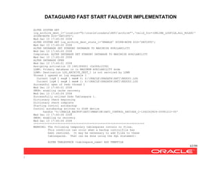DATAGUARD FAST START FAILOVER IMPLEMENTATION
63/99
/
ALTER SYSTEM SET
log_archive_dest_1='location="G:oracleoradataSATIarchive"','valid_for=(ONLINE_LOGFILE,ALL_ROLES)'
SCOPE=BOTH SID='SATISTD';
Wed Dec 10 17:40:00 2008
ALTER SYSTEM SET log_archive_dest_state_1='ENABLE' SCOPE=BOTH SID='SATISTD';
Wed Dec 10 17:40:00 2008
ALTER DATABASE SET STANDBY DATABASE TO MAXIMIZE AVAILABILITY
Wed Dec 10 17:40:00 2008
Completed: ALTER DATABASE SET STANDBY DATABASE TO MAXIMIZE AVAILABILITY
Wed Dec 10 17:40:00 2008
ALTER DATABASE OPEN
Wed Dec 10 17:40:01 2008
Assigning activation ID 1481384601 (0x584c2299)
LGWR: Primary database is in MAXIMUM AVAILABILITY mode
LGWR: Destination LOG_ARCHIVE_DEST_1 is not serviced by LGWR
Thread 1 opened at log sequence 1
Current log# 1 seq# 1 mem# 0: Z:ORACLEORADATASATIREDO01.LOG
Current log# 1 seq# 1 mem# 1: X:ORACLEORADATASATIREDO02.LOG
Successful open of redo thread 1
Wed Dec 10 17:40:01 2008
SMON: enabling cache recovery
Wed Dec 10 17:40:04 2008
Successfully onlined Undo Tablespace 1.
Dictionary check beginning
Dictionary check complete
Starting control autobackup
Control autobackup written to DISK device
handle 'G:ORACLE_BACKUPSATIRMANDBSATI_CONTROL_SATIXXX_C-1342263826-20081210-00'
Wed Dec 10 17:40:06 2008
SMON: enabling tx recovery
Wed Dec 10 17:40:06 2008
*********************************************************************
WARNING: The following temporary tablespaces contain no files.
This condition can occur when a backup controlfile has
been restored. It may be necessary to add files to these
tablespaces. That can be done using the SQL statement:
ALTER TABLESPACE <tablespace_name> ADD TEMPFILE
 