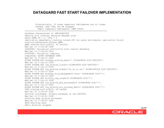 DATAGUARD FAST START FAILOVER IMPLEMENTATION
64/99
/
Alternatively, if these temporary tablespaces are no longer
needed, then they can be dropped.
Empty temporary tablespacZ: TEMP_TOOLS
*********************************************************************
Database Characterset is IW8ISO8859P8
Opening with internal Resource Manager plan
where NUMA PG = 1, CPUs = 4
replication_dependency_tracking turned off (no async multimaster replication found)
Starting background process QMNC
QMNC started with pid=22, OS id=2912
Wed Dec 10 17:40:08 2008
LOGSTDBY: Validating controlfile with logical metadata
Wed Dec 10 17:40:08 2008
LOGSTDBY: Validation complete
Completed: ALTER DATABASE OPEN
Wed Dec 10 17:40:13 2008
ALTER SYSTEM SET standby_archive_dest='' SCOPE=BOTH SID='SATISTD';
Wed Dec 10 17:40:13 2008
ALTER SYSTEM SET log_archive_trace=0 SCOPE=BOTH SID='SATISTD';
Wed Dec 10 17:40:13 2008
ALTER SYSTEM SET log_archive_format='%t_%s_%r.arc' SCOPE=SPFILE SID='SATISTD';
Wed Dec 10 17:40:14 2008
ALTER SYSTEM SET standby_file_management='auto' SCOPE=BOTH SID='*';
Wed Dec 10 17:40:14 2008
ALTER SYSTEM SET archive_lag_target=0 SCOPE=BOTH SID='*';
Wed Dec 10 17:40:14 2008
ALTER SYSTEM SET log_archive_max_processes=2 SCOPE=BOTH SID='*';
Wed Dec 10 17:40:14 2008
ALTER SYSTEM SET log_archive_min_succeed_dest=1 SCOPE=BOTH SID='*';
FSFP started with pid=27, OS id=460
Wed Dec 10 17:40:20 2008
Failover succeeded. Primary database is now SATISTD.
Wed Dec 10 17:40:50 2008
Shutting down archive processes
Wed Dec 10 17:40:55 2008
ARCH shutting down
ARC2: Archival stopped
 