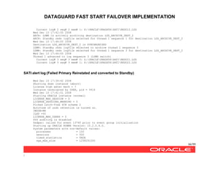 DATAGUARD FAST START FAILOVER IMPLEMENTATION
66/99
/
Current log# 2 seq# 2 mem# 1: X:ORACLEORADATASATIREDO12.LOG
Wed Dec 10 17:42:55 2008
ARCH: LGWR is actively archiving destination LOG_ARCHIVE_DEST_2
ARCH: Standby redo logfile selected for thread 1 sequence 1 for destination LOG_ARCHIVE_DEST_2
Wed Dec 10 17:44:05 2008
Destination LOG_ARCHIVE_DEST_2 is SYNCHRONIZED
LGWR: Standby redo logfile selected to archive thread 1 sequence 3
LGWR: Standby redo logfile selected for thread 1 sequence 3 for destination LOG_ARCHIVE_DEST_2
Wed Dec 10 17:44:05 2008
Thread 1 advanced to log sequence 3 (LGWR switch)
Current log# 3 seq# 3 mem# 0: Z:ORACLEORADATASATIREDO21.LOG
Current log# 3 seq# 3 mem# 1: X:ORACLEORADATASATIREDO22.LOG
SATI alert log (Failed Primary Reinstated and converted to Standby)
Wed Dec 10 17:39:42 2008
Shutting down instance (abort)
License high water mark = 7
Instance terminated by USER, pid = 3416
Wed Dec 10 17:41:51 2008
Starting ORACLE instance (normal)
LICENSE_MAX_SESSION = 0
LICENSE_SESSIONS_WARNING = 0
Picked latch-free SCN scheme 2
Autotune of undo retention is turned on.
IMODE=BR
ILAT =55
LICENSE_MAX_USERS = 0
SYS auditing is disabled
ksdpec: called for event 13740 prior to event group initialization
Starting up ORACLE RDBMS Version: 10.2.0.4.0.
System parameters with non-default values:
processes = 150
sessions = 500
timed_statistics = TRUE
sga_max_size = 1258291200
 