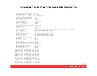 DATAGUARD FAST START FAILOVER IMPLEMENTATION
68/99
/
db_file_multiblock_read_count= 16
db_recovery_file_dest = G:FRA
db_recovery_file_dest_size= 26843545600
standby_file_management = AUTO
fast_start_mttr_target = 300
undo_management = AUTO
undo_tablespace = UNDOTBS1
undo_retention = 3600
remote_os_authent = TRUE
remote_login_passwordfile= EXCLUSIVE
db_domain =
instance_name = SATI
local_listener = (ADDRESS = (PROTOCOL = TCP)(HOST = DGONE)(PORT = 1522))
utl_file_dir = Z:oracleadminSATIbdump
job_queue_processes = 50
background_dump_dest = Z:ORACLEADMINSATIBDUMP
user_dump_dest = Z:ORACLEADMINSATIUDUMP
core_dump_dest = Z:ORACLEADMINSATICDUMP
session_max_open_files = 20
db_name = SATI
db_unique_name = SATI
open_cursors = 1000
star_transformation_enabled= TRUE
query_rewrite_enabled = TRUE
pga_aggregate_target = 524288000
workarea_size_policy = AUTO
dg_broker_start = TRUE
PMON started with pid=2, OS id=488
PSP0 started with pid=3, OS id=548
MMAN started with pid=4, OS id=3920
DBW0 started with pid=5, OS id=2408
LGWR started with pid=6, OS id=2440
CKPT started with pid=7, OS id=2756
SMON started with pid=8, OS id=3620
RECO started with pid=9, OS id=3128
CJQ0 started with pid=10, OS id=3800
MMON started with pid=11, OS id=1144
MMNL started with pid=12, OS id=3068
 