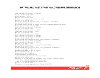 DATAGUARD FAST START FAILOVER IMPLEMENTATION
69/99
/
DMON started with pid=13, OS id=3384
Wed Dec 10 17:41:52 2008
ALTER DATABASE MOUNT
Wed Dec 10 17:41:56 2008
Setting recovery target incarnation to 2
Wed Dec 10 17:41:56 2008
Successful mount of redo thread 1, with mount id 1481496160
Wed Dec 10 17:41:56 2008
Allocated 7966612 bytes in shared pool for flashback generation buffer
Starting background process RVWR
RVWR started with pid=15, OS id=2180
Wed Dec 10 17:41:56 2008
Database mounted in Exclusive Mode
Completed: ALTER DATABASE MOUNT
Wed Dec 10 17:41:59 2008
Starting Data Guard Broker (DMON)
NSV0 started with pid=16, OS id=568
INSV started with pid=18, OS id=2840
Wed Dec 10 17:42:06 2008
ALTER SYSTEM SET log_archive_dest_state_2='RESET' SCOPE=BOTH;
NSV0 started with pid=19, OS id=1528
RSM0 started with pid=20, OS id=376
Wed Dec 10 17:42:27 2008
ALTER SYSTEM SET log_archive_dest_2='' SCOPE=BOTH;
Wed Dec 10 17:42:27 2008
ALTER SYSTEM SET log_archive_dest_state_2='ENABLE' SCOPE=BOTH;
Wed Dec 10 17:42:27 2008
FLASHBACK DATABASE TO SCN 4134609707
Flashback Restore Start
Flashback Restore Complete
Flashback Media Recovery Start
parallel recovery started with 3 processes
Wed Dec 10 17:42:35 2008
Recovery of Online Redo Log: Thread 1 Group 1 Seq 721 Reading mem 0
Mem# 0: Z:ORACLEORADATASATIREDO01.LOG
Mem# 1: X:ORACLEORADATASATIREDO02.LOG
Wed Dec 10 17:42:39 2008
Incomplete Recovery applied until change 4134609708
 