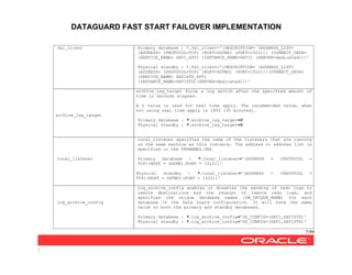 DATAGUARD FAST START FAILOVER IMPLEMENTATION
7/99
/
fal_client Primary database : *.fal_client='(DESCRIPTION= (ADDRESS_LIST=
(ADDRESS= (PROTOCOL=TCP) (HOST=DGONE) (PORT=1522))) (CONNECT_DATA=
(SERVICE_NAME= SATI_XPT) (INSTANCE_NAME=SATI) (SERVER=dedicated)))'
Physical standby : *.fal_client='(DESCRIPTION= (ADDRESS_LIST=
(ADDRESS= (PROTOCOL=TCP) (HOST=DGTWO) (PORT=1522)))(CONNECT_DATA=
(SERVICE_NAME= SATISTD_XPT)
(INSTANCE_NAME=SATISTD)(SERVER=dedicated)))'
archive_lag_target
archive_lag_target force a log switch after the specified amount of
time in seconds elapses.
A 0 value is used for real time apply. The recommended value, when
not using real time apply is 1800 (30 minutes).
Primary database : *.archive_lag_target=0
Physical standby : *.archive_lag_target=0
local_listener
local_listener specifies the name of the listeners that are running
on the same machine as this instance. The address or address list is
specified in the TNSNAMES.ORA
Primary database : *.local_listener='(ADDRESS = (PROTOCOL =
TCP)(HOST = DGONE)(PORT = 1522))'
Physical standby : *.local_listener='(ADDRESS = (PROTOCOL =
TCP)(HOST = DGTWO)(PORT = 1522))'
log_archive_config
Log_archive_config enables or disables the sending of redo logs to
remote destinations and the receipt of remote redo logs, and
specifies the unique database names (DB_UNIQUE_NAME) for each
database in the Data Guard configuration. It will have the same
value on both the primary and standby databases.
Primary database : *.log_archive_config='DG_CONFIG=(SATI,SATISTD)'
Physical standby : *.log_archive_config='DG_CONFIG=(SATI,SATISTD)'
 