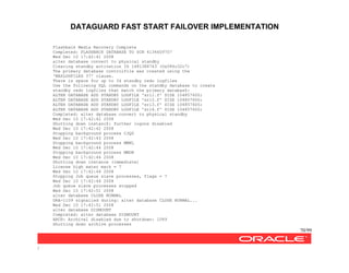 DATAGUARD FAST START FAILOVER IMPLEMENTATION
70/99
/
Flashback Media Recovery Complete
Completed: FLASHBACK DATABASE TO SCN 4134609707
Wed Dec 10 17:42:41 2008
alter database convert to physical standby
Clearing standby activation ID 1481388743 (0x584c32c7)
The primary database controlfile was created using the
'MAXLOGFILES 37' clause.
There is space for up to 34 standby redo logfiles
Use the following SQL commands on the standby database to create
standby redo logfiles that match the primary databasZ:
ALTER DATABASE ADD STANDBY LOGFILE 'srl1.f' SIZE 104857600;
ALTER DATABASE ADD STANDBY LOGFILE 'srl2.f' SIZE 104857600;
ALTER DATABASE ADD STANDBY LOGFILE 'srl3.f' SIZE 104857600;
ALTER DATABASE ADD STANDBY LOGFILE 'srl4.f' SIZE 104857600;
Completed: alter database convert to physical standby
Wed Dec 10 17:42:42 2008
Shutting down instancZ: further logons disabled
Wed Dec 10 17:42:42 2008
Stopping background process CJQ0
Wed Dec 10 17:42:43 2008
Stopping background process MMNL
Wed Dec 10 17:42:44 2008
Stopping background process MMON
Wed Dec 10 17:42:44 2008
Shutting down instance (immediate)
License high water mark = 7
Wed Dec 10 17:42:44 2008
Stopping Job queue slave processes, flags = 7
Wed Dec 10 17:42:44 2008
Job queue slave processes stopped
Wed Dec 10 17:42:51 2008
alter database CLOSE NORMAL
ORA-1109 signalled during: alter database CLOSE NORMAL...
Wed Dec 10 17:42:51 2008
alter database DISMOUNT
Completed: alter database DISMOUNT
ARCH: Archival disabled due to shutdown: 1089
Shutting down archive processes
 