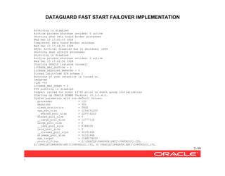 DATAGUARD FAST START FAILOVER IMPLEMENTATION
71/99
/
Archiving is disabled
Archive process shutdown avoided: 0 active
Shutting down Data Guard Broker processes
Wed Dec 10 17:42:53 2008
Completed: Data Guard Broker shutdown
Wed Dec 10 17:42:55 2008
ARCH: Archival disabled due to shutdown: 1089
Shutting down archive processes
Archiving is disabled
Archive process shutdown avoided: 0 active
Wed Dec 10 17:42:56 2008
Starting ORACLE instance (normal)
LICENSE_MAX_SESSION = 0
LICENSE_SESSIONS_WARNING = 0
Picked latch-free SCN scheme 2
Autotune of undo retention is turned on.
IMODE=BR
ILAT =55
LICENSE_MAX_USERS = 0
SYS auditing is disabled
ksdpec: called for event 13740 prior to event group initialization
Starting up ORACLE RDBMS Version: 10.2.0.4.0.
System parameters with non-default values:
processes = 150
sessions = 500
timed_statistics = TRUE
sga_max_size = 1258291200
__shared_pool_size = 209715200
shared_pool_size = 0
__large_pool_size = 16777216
large_pool_size = 0
__java_pool_size = 8388608
java_pool_size = 0
__streams_pool_size = 50331648
streams_pool_size = 50331648
sga_target = 1048576000
control_files = Z:ORACLEORADATASATICONTROL01.CTL,
X:ORACLEORADATASATICONTROL02.CTL, G:ORACLEORADATASATICONTROL03.CTL
 