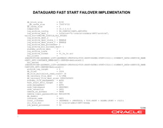 DATAGUARD FAST START FAILOVER IMPLEMENTATION
72/99
/
db_block_size = 8192
__db_cache_size = 754974720
db_cache_size = 0
compatible = 10.2.0.4.0
log_archive_config = DG_CONFIG=(SATI,SATISTD)
log_archive_dest_1 = location="G:oracleoradataSATIarchive",
valid_for=(ONLINE_LOGFILE,ALL_ROLES)
log_archive_dest_2 =
log_archive_dest_state_1 = ENABLE
log_archive_dest_state_2 = ENABLE
log_archive_max_processes= 2
log_archive_min_succeed_dest= 1
standby_archive_dest =
log_archive_trace = 0
log_archive_format = %t_%s_%r.arc
fal_client =
(DESCRIPTION=(ADDRESS_LIST=(ADDRESS=(PROTOCOL=TCP)(HOST=DGONE)(PORT=1522)))(CONNECT_DATA=(SERVICE_NAME
=SATI_XPT)(INSTANCE_NAME=SATI)(SERVER=dedicated)))
fal_server =
(DESCRIPTION=(ADDRESS_LIST=(ADDRESS=(PROTOCOL=TCP)(HOST=DGTWO)(PORT=1522)))(CONNECT_DATA=(SERVICE_NAME
=SATISTD_XPT)(SERVER=dedicated)))
archive_lag_target = 0
db_files = 1024
db_file_multiblock_read_count= 16
db_recovery_file_dest = G:FRA
db_recovery_file_dest_size= 26843545600
standby_file_management = AUTO
fast_start_mttr_target = 300
undo_management = AUTO
undo_tablespace = UNDOTBS1
undo_retention = 3600
remote_os_authent = TRUE
remote_login_passwordfile= EXCLUSIVE
db_domain =
instance_name = SATI
local_listener = (ADDRESS = (PROTOCOL = TCP)(HOST = DGONE)(PORT = 1522))
utl_file_dir = Z:oracleadminSATIbdump
job_queue_processes = 50
 
