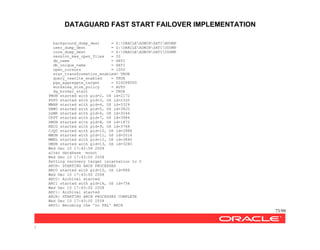 DATAGUARD FAST START FAILOVER IMPLEMENTATION
73/99
/
background_dump_dest = Z:ORACLEADMINSATIBDUMP
user_dump_dest = Z:ORACLEADMINSATIUDUMP
core_dump_dest = Z:ORACLEADMINSATICDUMP
session_max_open_files = 20
db_name = SATI
db_unique_name = SATI
open_cursors = 1000
star_transformation_enabled= TRUE
query_rewrite_enabled = TRUE
pga_aggregate_target = 524288000
workarea_size_policy = AUTO
dg_broker_start = TRUE
PMON started with pid=2, OS id=2172
PSP0 started with pid=3, OS id=2320
MMAN started with pid=4, OS id=3324
DBW0 started with pid=5, OS id=3820
LGWR started with pid=6, OS id=3244
CKPT started with pid=7, OS id=3984
SMON started with pid=8, OS id=1872
RECO started with pid=9, OS id=3768
CJQ0 started with pid=10, OS id=3988
MMON started with pid=11, OS id=2016
MMNL started with pid=12, OS id=3840
DMON started with pid=13, OS id=3280
Wed Dec 10 17:42:56 2008
alter database mount
Wed Dec 10 17:43:00 2008
Setting recovery target incarnation to 2
ARCH: STARTING ARCH PROCESSES
ARC0 started with pid=15, OS id=888
Wed Dec 10 17:43:00 2008
ARC0: Archival started
ARC1 started with pid=16, OS id=756
Wed Dec 10 17:43:00 2008
ARC1: Archival started
ARCH: STARTING ARCH PROCESSES COMPLETE
Wed Dec 10 17:43:00 2008
ARC0: Becoming the 'no FAL' ARCH
 