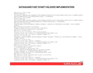 DATAGUARD FAST START FAILOVER IMPLEMENTATION
75/99
/
Wed Dec 10 17:43:19 2008
ALTER SYSTEM SET
fal_server='(DESCRIPTION=(ADDRESS_LIST=(ADDRESS=(PROTOCOL=TCP)(HOST=DGTWO)(PORT=1522)))(CONNECT_DATA=(
SERVICE_NAME=SATISTD_XPT)(SERVER=dedicated)))' SCOPE=BOTH;
Wed Dec 10 17:43:19 2008
ALTER SYSTEM SET
fal_client='(DESCRIPTION=(ADDRESS_LIST=(ADDRESS=(PROTOCOL=TCP)(HOST=DGONE)(PORT=1522)))(CONNECT_DATA=(
SERVICE_NAME=SATI_XPT)(INSTANCE_NAME=SATI)(SERVER=dedicated)))' SCOPE=BOTH;
Wed Dec 10 17:43:19 2008
ALTER DATABASE RECOVER MANAGED STANDBY DATABASE THROUGH ALL SWITCHOVER DISCONNECT USING CURRENT
LOGFILE
MRP0 started with pid=23, OS id=2548
Managed Standby Recovery starting Real Time Apply
parallel recovery started with 3 processes
Wed Dec 10 17:43:28 2008
Waiting for all non-current ORLs to be archived...
Clearing online redo logfile 1 Z:ORACLEORADATASATIREDO01.LOG
Clearing online log 1 of thread 1 sequence number 721
Wed Dec 10 17:43:28 2008
Completed: ALTER DATABASE RECOVER MANAGED STANDBY DATABASE THROUGH ALL SWITCHOVER DISCONNECT USING
CURRENT LOGFILE
Wed Dec 10 17:43:30 2008
Clearing online redo logfile 1 complete
Clearing online redo logfile 2 Z:ORACLEORADATASATIREDO11.LOG
Clearing online log 2 of thread 1 sequence number 719
Wed Dec 10 17:43:31 2008
Redo Shipping Client Connected as PUBLIC
-- Connected User is Valid
RFS[1]: Assigned to RFS process 3180
RFS[1]: Identified database type as 'physical standby'
Primary database is in MAXIMUM AVAILABILITY mode
Changing standby controlfile to RESYNCHRONIZATION level
Wed Dec 10 17:43:32 2008
RFS LogMiner: Client disabled from further notification
Wed Dec 10 17:43:32 2008
Clearing online redo logfile 2 complete
Clearing online redo logfile 3 Z:ORACLEORADATASATIREDO21.LOG
Clearing online log 3 of thread 1 sequence number 720
 