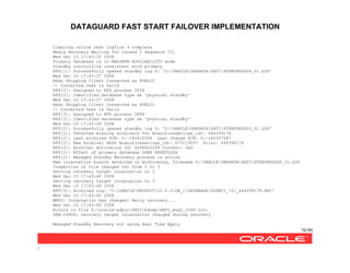DATAGUARD FAST START FAILOVER IMPLEMENTATION
76/99
/
Clearing online redo logfile 3 complete
Media Recovery Waiting for thread 1 sequence 721
Wed Dec 10 17:43:35 2008
Primary database is in MAXIMUM AVAILABILITY mode
Standby controlfile consistent with primary
RFS[1]: Successfully opened standby log 4: 'Z:ORACLEORADATASATISTDBYREDOG4_01.LOG'
Wed Dec 10 17:43:37 2008
Redo Shipping Client Connected as PUBLIC
-- Connected User is Valid
RFS[2]: Assigned to RFS process 3536
RFS[2]: Identified database type as 'physical standby'
Wed Dec 10 17:43:37 2008
Redo Shipping Client Connected as PUBLIC
-- Connected User is Valid
RFS[3]: Assigned to RFS process 3808
RFS[3]: Identified database type as 'physical standby'
Wed Dec 10 17:43:39 2008
RFS[2]: Successfully opened standby log 5: 'Z:ORACLEORADATASATISTDBYREDOG5_01.LOG'
RFS[2]: Detected missing archivals for Branch(resetlogs_id): 646399178
RFS[2]: Last archived SCN: 0:-160415356 Last change SCN: 0:-160357587
RFS[2]: New Archival REDO Branch(resetlogs_id): 673119597 Prior: 646399178
RFS[2]: Archival Activation ID: 0x584c2299 Current: 0x0
RFS[2]: Effect of primary database OPEN RESETLOGS
RFS[2]: Managed Standby Recovery process is active
New incarnation branch detected in ArchiveLog, filename Z:ORACLEORADATASATISTDBYREDOG5_01.LOG
Inspection of file changed rdi from 2 to 3
Setting recovery target incarnation to 3
Wed Dec 10 17:43:40 2008
Setting recovery target incarnation to 3
Wed Dec 10 17:43:44 2008
RFS[3]: Archived Log: 'C:ORACLEPRODUCT10.2.0DB_1DATABASEDGSBY1_721_646399178.ARC'
Wed Dec 10 17:43:45 2008
MRP0: Incarnation has changed! Retry recovery...
Wed Dec 10 17:43:45 2008
Errors in file Z:oracleadminSATIbdumpSATI_mrp0_2548.trc:
ORA-19906: recovery target incarnation changed during recovery
Managed Standby Recovery not using Real Time Apply
 
