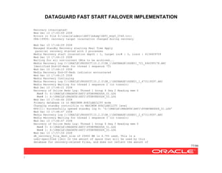 DATAGUARD FAST START FAILOVER IMPLEMENTATION
77/99
/
Recovery interrupted!
Wed Dec 10 17:43:49 2008
Errors in file Z:oracleadminSATIbdumpSATI_mrp0_2548.trc:
ORA-19906: recovery target incarnation changed during recovery
Wed Dec 10 17:44:09 2008
Managed Standby Recovery starting Real Time Apply
parallel recovery started with 3 processes
Media Recovery start incarnation depth : 1, target inc# : 3, irscn : 4134609709
Wed Dec 10 17:44:15 2008
Waiting for all non-current ORLs to be archived...
Media Recovery Log C:ORACLEPRODUCT10.2.0DB_1DATABASEDGSBY1_721_646399178.ARC
Identified End-Of-Redo for thread 1 sequence 721
Wed Dec 10 17:44:15 2008
Media Recovery End-Of-Redo indicator encountered
Wed Dec 10 17:44:15 2008
Media Recovery Continuing
Media Recovery Log C:ORACLEPRODUCT10.2.0DB_1DATABASEDGSBY1_1_673119597.ARC
Media Recovery Waiting for thread 1 sequence 2 (in transit)
Wed Dec 10 17:44:21 2008
Recovery of Online Redo Log: Thread 1 Group 4 Seq 2 Reading mem 0
Mem# 0: Z:ORACLEORADATASATISTDBYREDOG4_01.LOG
Mem# 1: X:ORACLEORADATASATISTDBYREDOG4_02.LOG
Wed Dec 10 17:44:46 2008
Primary database is in MAXIMUM AVAILABILITY mode
Changing standby controlfile to MAXIMUM AVAILABILITY level
RFS[1]: Successfully opened standby log 4: 'Z:ORACLEORADATASATISTDBYREDOG4_01.LOG'
Wed Dec 10 17:44:47 2008
Media Recovery Log C:ORACLEPRODUCT10.2.0DB_1DATABASEDGSBY1_2_673119597.ARC
Media Recovery Waiting for thread 1 sequence 3 (in transit)
Wed Dec 10 17:44:47 2008
Recovery of Online Redo Log: Thread 1 Group 4 Seq 3 Reading mem 0
Mem# 0: Z:ORACLEORADATASATISTDBYREDOG4_01.LOG
Mem# 1: X:ORACLEORADATASATISTDBYREDOG4_02.LOG
Wed Dec 10 17:57:59 2008
db_recovery_file_dest_size of 25600 MB is 4.70% used. This is a
user-specified limit on the amount of space that will be used by this
database for recovery-related files, and does not reflect the amount of
 