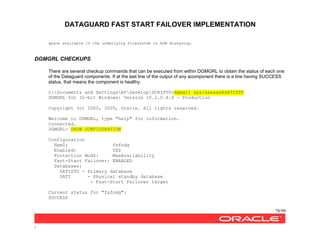 DATAGUARD FAST START FAILOVER IMPLEMENTATION
78/99
/
space available in the underlying filesystem or ASM diskgroup.
DGMGRL CHECKUPS
There are several checkup commands that can be executed from within DGMGRL to obtain the status of each one
of the Dataguard components. If at the last line of the output of any acomponent there is a line having SUCCESS
status, that means the component is healthy.
C:Documents and SettingsAVDesktopSCRIPTS>dgmgrl sys/xxxxxx@SATISTD
DGMGRL for 32-bit Windows: Version 10.2.0.4.0 - Production
Copyright (c) 2000, 2005, Oracle. All rights reserved.
Welcome to DGMGRL, type "help" for information.
Connected.
DGMGRL> SHOW CONFIGURATION
Configuration
NamZ: fsfodg
Enabled: YES
Protection ModZ: MaxAvailability
Fast-Start Failover: ENABLED
Databases:
SATISTD - Primary database
SATI - Physical standby database
- Fast-Start Failover target
Current status for "fsfodg":
SUCCESS
 
