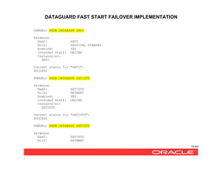 DATAGUARD FAST START FAILOVER IMPLEMENTATION
79/99
/
DGMGRL> SHOW DATABASE SATI
Database
NamZ: SATI
RolZ: PHYSICAL STANDBY
Enabled: YES
Intended StatZ: ONLINE
Instance(s):
SATI
Current status for "SATI":
SUCCESS
DGMGRL> SHOW DATABASE SATISTD
Database
NamZ: SATISTD
RolZ: PRIMARY
Enabled: YES
Intended StatZ: ONLINE
Instance(s):
SATISTD
Current status for "SATISTD":
SUCCESS
DGMGRL> SHOW DATABASE SATISTD
Database
NamZ: SATISTD
RolZ: PRIMARY
 