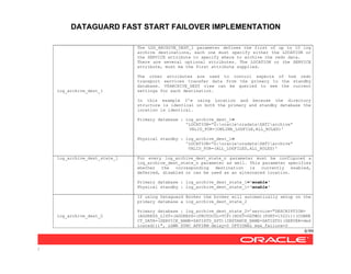 DATAGUARD FAST START FAILOVER IMPLEMENTATION
8/99
/
log_archive_dest_1
The LOG_ARCHIVE_DEST_1 parameter defines the first of up to 10 log
archive destinations, each one must specify either the LOCATION or
the SERVICE attribute to specify where to archive the redo data.
There are several optional attributes. The LOCATION or the SERVICE
attribute, must be the first attribute supplied.
The other attributes are used to control aspects of how redo
transport services transfer data from the primary to the standby
database. V$ARCHIVE_DEST view can be queried to see the current
settings for each destination.
In this example I’m using Location and because the directory
structure is identical on both the primary and standby database the
location is identical.
Primary database : log_archive_dest_1=
'LOCATION=”G:oracleoradataSATIarchive”
VALID_FOR=(ONLINE_LOGFILE,ALL_ROLES)'
Physical standby : log_archive_dest_1=
'LOCATION=”G:oracleoradataSATIarchive”
VALID_FOR=(ALL_LOGFILES,ALL_ROLES)'
log_archive_dest_state_1 For every log_archive_dest_state_n parameter must be configured a
log_archive_dest_state_n parameter as well. This parameter specifies
whether the corresponding destination is currently enabled,
deferred, disabled or can be used as an alternated location.
Primary database : log_archive_dest_state_1='enable'
Physical standby : log_archive_dest_state_1='enable'
log_archive_dest_2
If using Dataguard Broker the broker will automatically setup on the
primary database a log_archive_dest_state_2
Primary database : log_archive_dest_state_2=’service="DESCRIPTION=
(ADDRESS_LIST=(ADDRESS=(PROTOCOL=TCP)(HOST=DGTWO)(PORT=1522)))(CONNE
CT_DATA=(SERVICE_NAME=SATISTD_XPT)(INSTANCE_NAME=SATISTD)(SERVER=ded
icated)))", LGWR SYNC AFFIRM delay=0 OPTIONAL max_failure=0
 