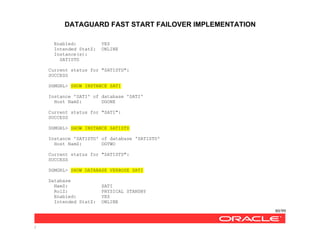 DATAGUARD FAST START FAILOVER IMPLEMENTATION
80/99
/
Enabled: YES
Intended StatZ: ONLINE
Instance(s):
SATISTD
Current status for "SATISTD":
SUCCESS
DGMGRL> SHOW INSTANCE SATI
Instance 'SATI' of database 'SATI'
Host NamZ: DGONE
Current status for "SATI":
SUCCESS
DGMGRL> SHOW INSTANCE SATISTD
Instance 'SATISTD' of database 'SATISTD'
Host NamZ: DGTWO
Current status for "SATISTD":
SUCCESS
DGMGRL> SHOW DATABASE VERBOSE SATI
Database
NamZ: SATI
RolZ: PHYSICAL STANDBY
Enabled: YES
Intended StatZ: ONLINE
 