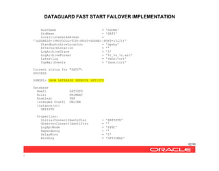 DATAGUARD FAST START FAILOVER IMPLEMENTATION
82/99
/
HostName = 'DGONE'
SidName = 'SATI'
LocalListenerAddress =
'(ADDRESS=(PROTOCOL=TCP)(HOST=DGONE)(PORT=1522))'
StandbyArchiveLocation = 'dgsby'
AlternateLocation = ''
LogArchiveTrace = '0'
LogArchiveFormat = '%t_%s_%r.arc'
LatestLog = '(monitor)'
TopWaitEvents = '(monitor)'
Current status for "SATI":
SUCCESS
DGMGRL> SHOW DATABASE VERBOSE SATISTD
Database
NamZ: SATISTD
RolZ: PRIMARY
Enabled: YES
Intended StatZ: ONLINE
Instance(s):
SATISTD
Properties:
InitialConnectIdentifier = 'SATISTD'
ObserverConnectIdentifier = ''
LogXptMode = 'SYNC'
Dependency = ''
DelayMins = '0'
Binding = 'OPTIONAL'
 