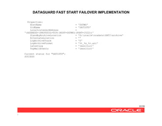 DATAGUARD FAST START FAILOVER IMPLEMENTATION
85/99
/
Properties:
HostName = 'DGTWO'
SidName = 'SATISTD'
LocalListenerAddress =
'(ADDRESS=(PROTOCOL=TCP)(HOST=DGTWO)(PORT=1522))'
StandbyArchiveLocation = 'G:oracleoradataSATIarchive'
AlternateLocation = ''
LogArchiveTrace = '0'
LogArchiveFormat = '%t_%s_%r.arc'
LatestLog = '(monitor)'
TopWaitEvents = '(monitor)'
Current status for "SATISTD":
SUCCESS
 