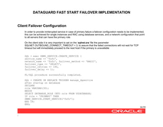 DATAGUARD FAST START FAILOVER IMPLEMENTATION
86/99
/
Client Failover Configuration
In order to provide ininterupted service in case of primary failure a failover configuration needs to be implemented,
this can be achieved for single instances and RAC using database services, and a network configuration that point
to all servers that can have the primary role.
On the client side it is very important to set on the ‘sqlnet.ora’ file the parameter
SQLNET.OUTBOUND_CONNECT_TIMEOUT = 3, to assure that the failed connections will not wait for TCP
timeout but will immediately proceed to the next host if the primary is unavailable
SQL > exec DBMS_SERVICE.CREATE_SERVICE (
service_name => 'fsfo',
network_name => 'fsfo', failover_method => 'BASIC',
failover_type => 'SELECT',
failover_retries => 180,
failover_delay => 1);
PL/SQL procedure successfully completed.
SQL > CREATE OR REPLACE TRIGGER manage_dgservice
after startup on database
DECLARE
role VARCHAR(30);
BEGIN
SELECT DATABASE_ROLE INTO role FROM V$DATABASE;
IF role = 'PRIMARY' THEN
DBMS_SERVICE.START_SERVICE('fsfo');
END IF;
END;
 