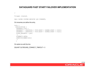 DATAGUARD FAST START FAILOVER IMPLEMENTATION
87/99
/
/
Trigger created.
SQL> ALTER SYSTEM ARCHIVE LOG CURRENT;
On tnsnames.ora define this entry
fsfo =
(DESCRIPTION =
(ADDRESS_LIST =
(ADDRESS = (PROTOCOL = TCP)(HOST = DGONE)(PORT = 1522))
(ADDRESS = (PROTOCOL = TCP)(HOST = DGTWO)(PORT = 1522))
(LOAD_BALANCE = yes)
)
(CONNECT_DATA=
(SERVICE_NAME=fsfo)
)
)
On sqlnet.ora add this line
SQLNET.OUTBOUND_CONNECT_TIMEOUT = 3
 