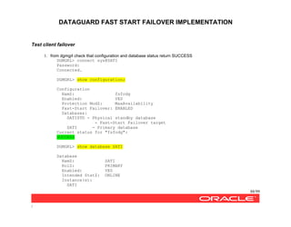 DATAGUARD FAST START FAILOVER IMPLEMENTATION
88/99
/
Test client failover
1. from dgmgrl check that configuration and database status return SUCCESS
DGMGRL> connect sys@SATI
Password:
Connected.
DGMGRL> show configuration;
Configuration
NamZ: fsfodg
Enabled: YES
Protection ModZ: MaxAvailability
Fast-Start Failover: ENABLED
Databases:
SATISTD - Physical standby database
- Fast-Start Failover target
SATI - Primary database
Current status for "fsfodg":
SUCCESS
DGMGRL> show database SATI
Database
NamZ: SATI
RolZ: PRIMARY
Enabled: YES
Intended StatZ: ONLINE
Instance(s):
SATI
 