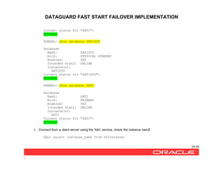DATAGUARD FAST START FAILOVER IMPLEMENTATION
89/99
/
Current status for "SATI":
SUCCESS
DGMGRL> show database SATISTD
Database
NamZ: SATISTD
RolZ: PHYSICAL STANDBY
Enabled: YES
Intended StatZ: ONLINE
Instance(s):
SATISTD
Current status for "SATISTD":
SUCCESS
DGMGRL> show database SATI
Database
NamZ: SATI
RolZ: PRIMARY
Enabled: YES
Intended StatZ: ONLINE
Instance(s):
SATI
Current status for "SATI":
SUCCESS
2. Connect from a client server using the ‘fsfo’ service, check the instance namZ:
SQL> select instance_name from v$instance;
 