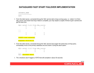 DATAGUARD FAST START FAILOVER IMPLEMENTATION
90/99
/
INSTANCE_NAME
----------------
SATI
3. From the client server, connected throug the ‘fsfo’ service start a long running query, i.e. ‘select 1,2,3 from
dba_source’ and check how long it takes to complete, you may repeat a couple of times to get it cached and
get the best time.
SQL> select 1,2,3 from dba_source
1 2 3
1 2 3
...
...
1 2 3
1 2 3
140829 rows selected.
Elapsed: 00:0:30.12
4. From the client server, connected throug the ‘fsfo’ service issue again the same long running query,
immediately move to the primary database and shut down it using the abort option.
SQL> select 1,2,3 from dba_source
1 2 3
1 2 3
...
SQL> shutdown abort
5. The ‘shutdown abort’ triggers a FSFO that will complete in about 30 seconds
 