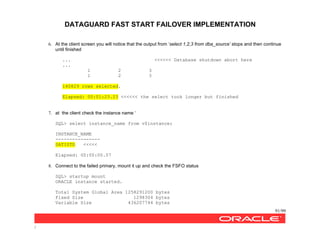 DATAGUARD FAST START FAILOVER IMPLEMENTATION
91/99
/
6. At the client screen you will notice that the output from ‘select 1,2,3 from dba_source’ stops and then continue
until finished
... <<<<<< Database shutdown abort here
...
1 2 3
1 2 3
140829 rows selected.
Elapsed: 00:01:23.23 <<<<<< the select took longer but finished
7. at the client check the instance name ‘
SQL> select instance_name from v$instance;
INSTANCE_NAME
----------------
SATISTD <<<<<
Elapsed: 00:00:00.07
8. Connect to the failed primary, mount it up and check the FSFO status
SQL> startup mount
ORACLE instance started.
Total System Global Area 1258291200 bytes
Fixed Size 1298304 bytes
Variable Size 436207744 bytes
 
