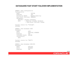 DATAGUARD FAST START FAILOVER IMPLEMENTATION
93/99
/
DGMGRL> show configuration
Configuration
NamZ: fsfodg
Enabled: YES
Protection ModZ: MaxAvailability
Fast-Start Failover: ENABLED
Databases:
SATISTD - Primary database
SATI - Physical standby database
- Fast-Start Failover target
Current status for "fsfodg":
SUCCESS
DGMGRL> show database SATI
Database
NamZ: SATI
RolZ: PHYSICAL STANDBY
Enabled: YES
Intended StatZ: ONLINE
Instance(s):
SATI
Current status for "SATI":
SUCCESS
DGMGRL> show database SATISTD
Database
NamZ: SATISTD
RolZ: PRIMARY
Enabled: YES
 