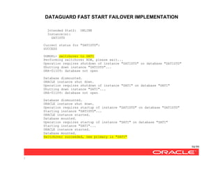DATAGUARD FAST START FAILOVER IMPLEMENTATION
94/99
/
Intended StatZ: ONLINE
Instance(s):
SATISTD
Current status for "SATISTD":
SUCCESS
DGMGRL> switchover to SATI
Performing switchover NOW, please wait...
Operation requires shutdown of instance "SATISTD" on database "SATISTD"
Shutting down instance "SATISTD"...
ORA-01109: database not open
Database dismounted.
ORACLE instance shut down.
Operation requires shutdown of instance "SATI" on database "SATI"
Shutting down instance "SATI"...
ORA-01109: database not open
Database dismounted.
ORACLE instance shut down.
Operation requires startup of instance "SATISTD" on database "SATISTD"
Starting instance "SATISTD"...
ORACLE instance started.
Database mounted.
Operation requires startup of instance "SATI" on database "SATI"
Starting instance "SATI"...
ORACLE instance started.
Database mounted.
Switchover succeeded, new primary is "SATI"
 