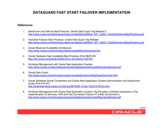 DATAGUARD FAST START FAILOVER IMPLEMENTATION
98/99
/
References
1. Switchover and Failover Best Practices: Oracle Data Guard 10g Release 2
http://www.oracle.com/technology/deploy/availability/pdf/MAA_WP_10gR2_FastStartFailoverBestPractices.pdf
2. Fast-Start Failover Best Practices: Oracle Data Guard 10g Release
http://www.oracle.com/technology/deploy/availability/pdf/MAA_WP_10gR2_FastStartFailoverBestPractices.pdf
3. Oracle Maximum Availability Architecture
http://www.oracle.com/technology/deploy/availability/htdocs/maa.htm
4. Oracle Database High Availability Best Practices (Part #B25159)
http://otn.oracle.com/pls/db102/db102.to_toc?partno=b25159
5. Workload Management with Oracle Real Application Clusters
http://www.oracle.com/technology/products/database/clustering/pdf/twpracwkldmgmt.pdf
6. Oracle Data Guard
http://www.oracle.com/technology/deploy/availability/htdocs/DataGuardOverview.html
7. Oracle Database Oracle Clusterware and Oracle Real Application Clusters Administration and Deployment
Guide (Part #14197)
http://download-west.oracle.com/docs/cd/B19306_01/rac.102/b14197/toc.htm
8. Workload Management with Oracle Real Application Clusters 10g (Provides a detailed explanation of the
implementation of Services, FAN and Fast Connection Failover in a RAC environment.):
http://www.oracle.com/technology/products/database/clustering/pdf/twpracwkldmgmt.pdf
 