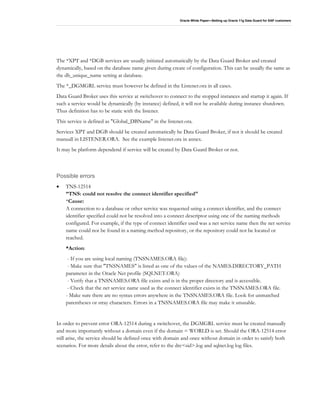 Oracle White Paper—Setting up Oracle 11g Data Guard for SAP customers
The *XPT and *DGB services are usually initiated automatically by the Data Guard Broker and created
dynamically, based on the database name given during create of configuration. This can be usually the same as
the db_unique_name setting at database.
The *_DGMGRL service must however be defined in the Listener.ora in all cases.
Data Guard Broker uses this service at switchover to connect to the stopped instances and startup it again. If
such a service would be dynamically (by instance) defined, it will not be available during instance shutdown.
Thus definition has to be static with the listener.
This service is defined as "Global_DBName" in the listener.ora.
Services XPT and DGB should be created automatically be Data Guard Broker, if not it should be created
manuall in LISTENER.ORA. See the example listener.ora in annex.
It may be platform dependend if service will be created by Data Guard Broker or not.
Possible errors
• TNS-12514
”TNS: could not resolve the connect identifier specified"
*Cause:
A connection to a database or other service was requested using a connect identifier, and the connect
identifier specified could not be resolved into a connect descriptor using one of the naming methods
configured. For example, if the type of connect identifier used was a net service name then the net service
name could not be found in a naming method repository, or the repository could not be located or
reached.
*Action:
- If you are using local naming (TNSNAMES.ORA file):
- Make sure that "TNSNAMES" is listed as one of the values of the NAMES.DIRECTORY_PATH
parameter in the Oracle Net profile (SQLNET.ORA)
- Verify that a TNSNAMES.ORA file exists and is in the proper directory and is accessible.
- Check that the net service name used as the connect identifier exists in the TNSNAMES.ORA file.
- Make sure there are no syntax errors anywhere in the TNSNAMES.ORA file. Look for unmatched
parentheses or stray characters. Errors in a TNSNAMES.ORA file may make it unusable.
In order to prevent error ORA-12514 during a switchover, the DGMGRL service must be created manually
and more importantly without a domain even if the domain = WORLD is set. Should the ORA-12514 error
still arise, the service should be defined once with domain and once without domain in order to satisfy both
scenarios. For more details about the error, refer to the drc<sid>.log and sqlnet.log log files.
 