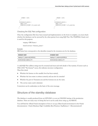 Oracle White Paper—Setting up Oracle 11g Data Guard for SAP customers
(PORT = 1527)
)
)
(CONNECT_DATA =
(SID = O11)
(SERVICE_NAME= o11_oracle-vm2)
)
)
(PORT = 1527)
)
)
(CONNECT_DATA =
(SID = O11)
(SERVICE_NAME = o11_oracle-lnx)
)
)
Checking the SQL*Net configuration
Once the configuration files have been created and implementation on the hosts is complete, you must check
whether the databases can be accessed by the other partner host using SQL*Net. The TNSPING Oracle tool
is used for this purpose.
tnsping <DB-Name>
lsnrctl services <listener_name>
Example:
DB-Name here corresponds to the identifier created in the tnsnames.ora for the database.
PRIMARY HOST STANDBY HOST
tnsping o11_oracle-vm2[.WORLD] tnsping o11_oracle-lnx[.WORLD]
lsnrctl services Listener_O11 lsnrctl services Listener_O11
A valid SQL*Net address string must be returned and must end with details of the runtime. If errors such as
TNS-12541 "No listener" occur, this indicates incorrect configuration.
Then first check
• Whether the listener on the standby host has been started,
• Whether the host name is written correctly and can also be canceled
• Whether the port in Tnsnames.ora and the Listener.ora are the same.
• The service name used is identical.
Corrections can be undertaken on the basis of the error message.
Structure of the standby database
The database is usually produced from an OFFLINE or even an ONLINE backup of the production
database. There are many ways of doing this but it can be easily done using e.g. the RMAN.
You will find the official Oracle description of how to set up a Data Guard environment in the Oracle
documentation: Oracle Database High Availability Best Practices 10g Release 2 - Documentation0.
 