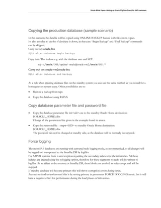 Oracle White Paper—Setting up Oracle 11g Data Guard for SAP customers
Copying the production database (sample scenario)
In this scenario the datafile will be copied using ONLINE BACKUP feature with filesystem copies.
Its also possible to do this if database is down, in that case “Begin Backup” and “End Backup” commands
can be skipped.
Carry out on: oracle-lnx
SQL> alter database begin backup;
Copy data. This is done e.g. with the database user and SCP.
scp -r /oracle/O11/sapdata* oracle@oracle-vm2:/oracle/O11/*
Carry out on: oracle-vm2oracle-lnx
SQL> alter database end backup;
As a rule when creating database files on the standby system you can use the same method as you would for a
homogeneous system copy. Other possibilities are to:
• Restore a backup from tape
• Copy the database using RMAN
Copy database parameter file and password file
• Copy the database parameter file init<sid>.ora to the standby Oracle Home destination:
$ORACLE_HOME/dbs
Change all the parameters like given in the example found in annex.
• Copy the passwordfile : orapw<SID> to standby Oracle Home destination:
$ORACLE_HOME/dbs
The password can not be changed at standby side, as the database will be normally not opened.
Force logging
The most SAP databases are running with activated redo logging mode, as recommended, so all changes will
be logged and transported to the Standby DB by logfiles.
For SAP BI systems there is an exception regarding the secondary indexes for the info cubes. All these
indexes are created using the nologging option, therefore for these segments no redo will be written to
logfiles. As an effect at the recovery at Standby DB, these blocks are marked as soft corrupt and will be
skipped.
If standby database will become primary this will throw corruption errors during open.
An easy method to workaround this is by setting primary in permanent FORCE LOGGING mode, but it will
have a negative effect for performance during the load phases of info cubes.
 