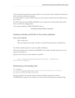 Oracle White Paper—Setting up Oracle 11g Data Guard for SAP customers
At the other hand, recreating all the secondary indexes in case of the role switch is needed, but will need time
before the database will become productive.
If a standby database is used for a SAP BI system, its on the customer to decide what way would be the best
in his situation.
For OLTP organized systems FORCE LOGGING is also an option, but not really needed, if there will be
make no use from the nologging option.
To set a primary database in FORCE LOGGING mode use:
ALTER DATABASE FORCE LOGGING;
Creating a standby control file on the primary database
Carry out on: oracle-lnx
SQL> startup mount
SQL> alter database create standby controlfile as '/oracle/O11/sapreorg/stdby_controlf.dbf' reuse;
You will find a suitable script in the Annex (cre_stdbycontrolfile.sql).
But the command can also be run directly using SQLPLUS. The standby control file created now has to be
copied to the standby host.
Copy data. This is done e.g. with the database user and SCP.
scp -r /oracle/O11/sapreorg/stdby_controlf.dbf oracle@oracle-
vm2:/oracle/O11/sapreorg
Distributing on the standby host
For example:
cp /oracle/O11/sapreorg/stdby_controlf.dbf /oracle/O11/origlogA/cntrl/cntrlO11.dbf
cp /oracle/O11/sapreorg/stdby_controlf.dbf …
cp /oracle/O11/sapreorg/stdby_controlf.dbf …
The file is copied into the directories which are stated in the database parameter file using the
CONTROLFILES= parameter. The example in the Annex shows one possible process using shell script
 