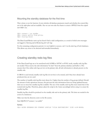 Oracle White Paper—Setting up Oracle 11g Data Guard for SAP customers
Mounting the standby database for the first time
This is done to test the function. It tests whether all database parameters match and whether the control files
are in the right place and are readable. Also we can now take the chance to create a SPFILE from the copied
init<SID>.ora.
SQL> connect / as sysdba
SQL> create spfile from pfile;
SQL> startup mount
The Data Guard Broker starts up but doesn't find a valid configuration, as a result of which error messages
are logged in Alert.log and in Broker.log (drc<sid>.log).
For the remaining configuration period, it is very helpful to execute a tail -f on the alert log of both databases.
This allows any errors to be detected and remedied immediately.
Creating standby redo log files
If the Data Guard logs are to be transferred with LGWR in ASYNC or SYNC mode, standby redo log files
are needed. These receive the redo information "in time" from the primary database and buffer it. This
ensures that if the online redo logs are lost on the primary side, all redo information is already present on the
standby side.
If ARCH is used instead, standby redo log files do not have to be created, and if they have already been
produced, they are not used.
The number of standby redo log files must always be 1 higher than the number of log groups defined. Should
the amount of redo operations increase, this prevents the redo information from not being updated because
there are no more free standby log files available. The size of the standby redo log files must match that of the
normal redo log files. Therefore, please adjust the script in the Annex accordingly before using it to create the
standby log files.
Standby log files should be produced on the standby side and on the primary side. The latter are needed in the
event of a switchover.
Make sure that the directory exists on the file system.
Start SQLPLUS "connect / as sysdba"
Syntax:
SQL> ALTER DATABASE ADD STANDBY LOGFILE '<FILE DESTINATION>' SIZE <n>M REUSE;
 