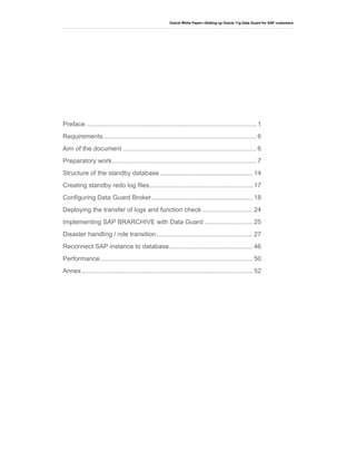 Oracle White Paper—Setting up Oracle 11g Data Guard for SAP customers
Preface................................................................................................ 1
Requirements...................................................................................... 6
Aim of the document ........................................................................... 6
Preparatory work................................................................................. 7
Structure of the standby database .................................................... 14
Creating standby redo log files.......................................................... 17
Configuring Data Guard Broker......................................................... 18
Deploying the transfer of logs and function check ............................ 24
Implementing SAP BRARCHIVE with Data Guard ........................... 25
Disaster handling / role transition...................................................... 27
Reconnect SAP instance to database............................................... 46
Performance...................................................................................... 50
Annex................................................................................................ 52
 