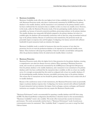 Oracle White Paper—Setting up Oracle 11g Data Guard for SAP customers
• Maximum Availability
Maximum Availability mode offers the next highest level of data availability for the primary database. As
with Maximum Protection mode, redo data is synchronously transmitted by LGWR from the primary
database to the standby database, and the transaction is not committed on the primary database until it
has been confirmed that the transaction data is available on disk on at least one standby server. However,
in this mode, unlike the Maximum Protection mode, if the last participating standby database becomes
unavailable e.g. because of network connectivity problems, processing continues on the primary database.
The standby database may temporarily fall behind compared to the primary database, but when it is
available again, the databases will automatically synchronize with no data loss, using accumulated archived
logs on the primary database. Because of synchronous redo transmission, this protection mode can
potentially impact on response time and throughput. Configuring a low latency network with sufficient
bandwidth for peak transaction loads can minimize this impact.
Maximum Availability mode is suitable for businesses that want the assurance of zero data loss
protection, but do not want the production database to be impacted on by network/standby server
failures. These businesses will accept the possibility of data loss should a second failure subsequently
affect the production database before the initial network/standby failure is resolved.
• Maximum Protection
Maximum Protection mode offers the highest level of data protection for the primary database, ensuring
a comprehensive zero-data loss disaster recovery solution. When operating in Maximum Protection
mode, redo records are synchronously transmitted by the LGWR process (through the LNS process)
from the primary database to the standby database(s), and a transaction is not committed on the primary
database until it has been confirmed that the transaction data is available on disk on at least one standby
server. It is strongly recommended that this mode be configured with at least two standby databases. If
the last participating standby database becomes unavailable, processing stops on the primary database.
This ensures that no transactions are lost should the primary database fail after it loses contact with all of
its standby databases.
Because of the synchronous nature of redo transmission, this Maximum Protection mode can potentially
impact on primary database response time. Configuring a low latency network with sufficient bandwidth
for peak transaction load can minimize this impact. Stock exchanges, currency exchanges, and financial
institutions are examples of businesses that may require this Maximum Protection mode.
"Maximum Performance" mode is recommended for operating a standby database with SAP when using
LGWR. The Data Guard Broker configuration described here is therefore based on this recommendation.
"Maximum Availability" mode is also available. This mode offers increased data security but decreases
performance. The mode automatically switches back to "Maximum Performance" mode if synchronous
communication cannot be maintained. “Max Availability Mode” is required if you want to setup Fast-Start
Failover feature.
 